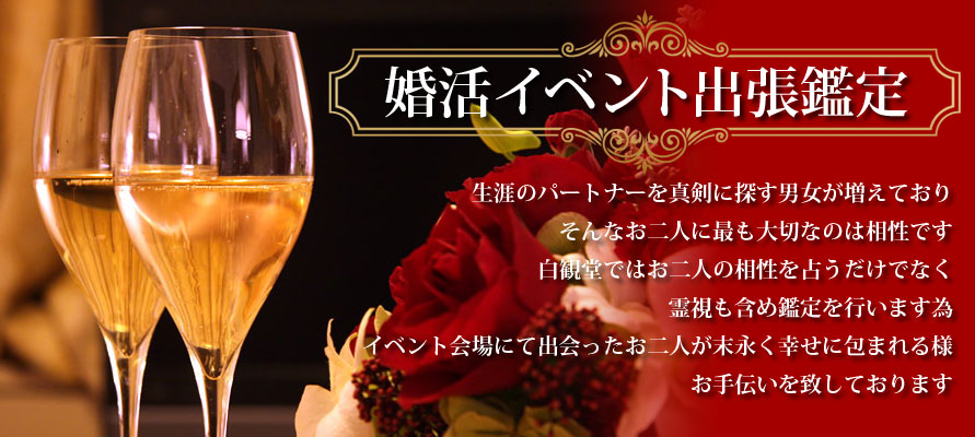 生涯のパートナーを真剣に探す男女が増えており、そんなお二人に最も大切なのは相性です。白観堂ではお二人の相性を占うだけではなく、霊視も含め鑑定を行いますため、イベント会場にて出会ったお二人が末永く幸せに包まれる様、お手伝いを致しております。