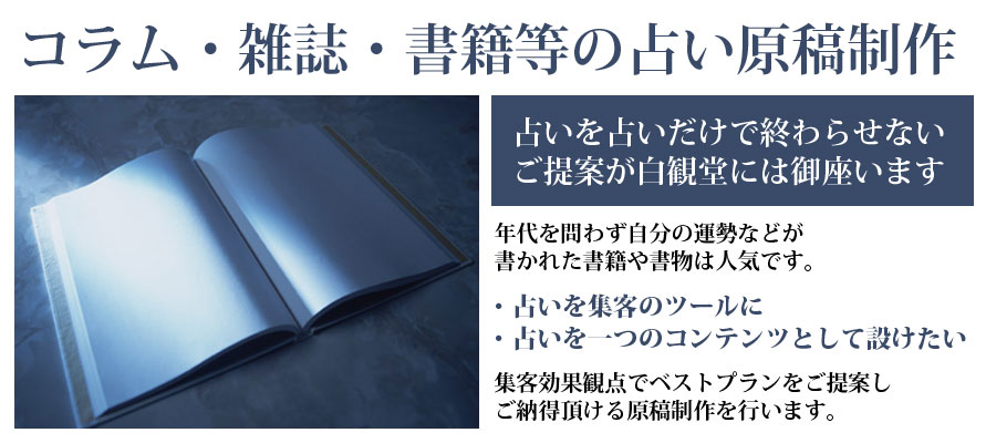 占いを占いだけに終わらせないご提案が白観堂には御座います。年代を問わず自分の運勢などが書かれた書籍や書物は人気です。占いを集客のツールに、占いを一つのコンテンツとして設けたい、集客効果観点でベストプランをご提案しご納得をいただける原稿作成を行います。